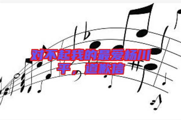 對(duì)不起我的最?lèi)?ài)楊川平，道歉信