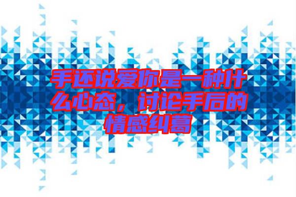 手還說(shuō)愛你是一種什么心態(tài)，討論手后的情感糾葛
