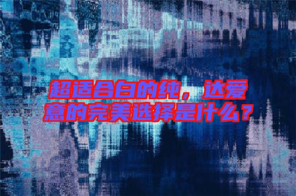 超適合白的純，達(dá)愛(ài)意的完美選擇是什么？