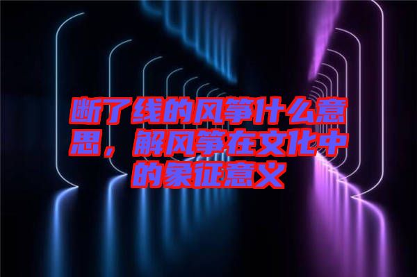 斷了線的風(fēng)箏什么意思，解風(fēng)箏在文化中的象征意義