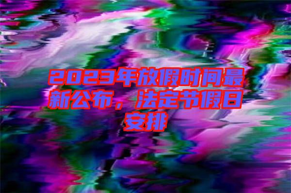 2023年放假時(shí)間最新公布，法定節(jié)假日安排