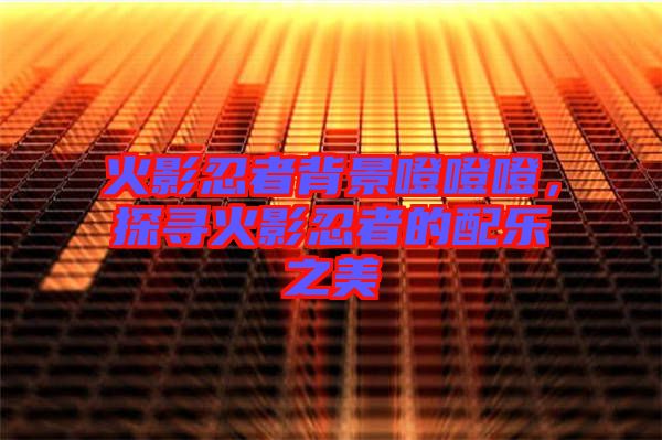 火影忍者背景噔噔噔，探尋火影忍者的配樂之美