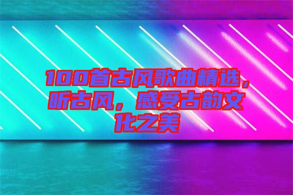 100首古風歌曲精選，聽古風，感受古韻文化之美