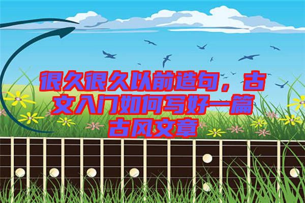 很久很久以前造句，古文入門如何寫好一篇古風(fēng)文章