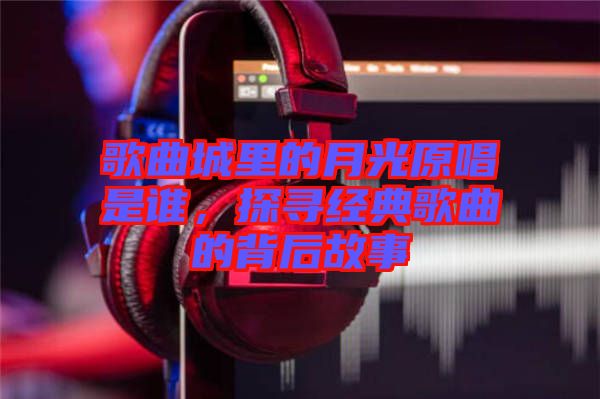 歌曲城里的月光原唱是誰，探尋經(jīng)典歌曲的背后故事