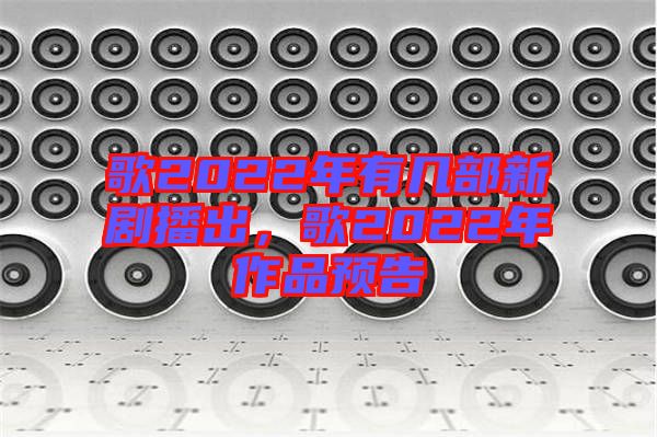 歌2022年有幾部新劇播出，歌2022年作品預告