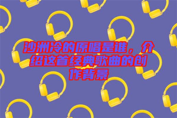 沙洲冷的原唱是誰(shuí)，介紹這首經(jīng)典歌曲的創(chuàng)作背景