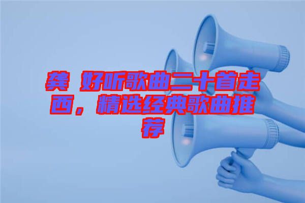 龔玥好聽歌曲二十首走西，精選經(jīng)典歌曲推薦