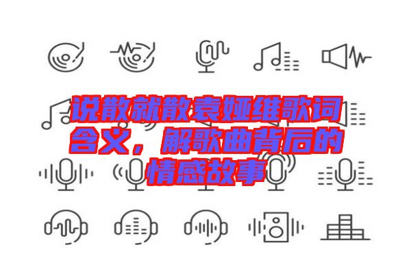 說散就散袁婭維歌詞含義，解歌曲背后的情感故事