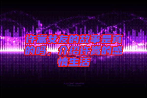 許嵩女友的故事是真的嗎，介紹許嵩的感情生活