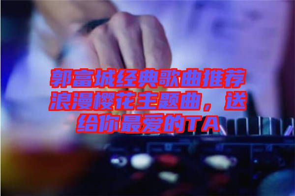 郭富城經(jīng)典歌曲推薦浪漫櫻花主題曲，送給你最?lèi)?ài)的TA