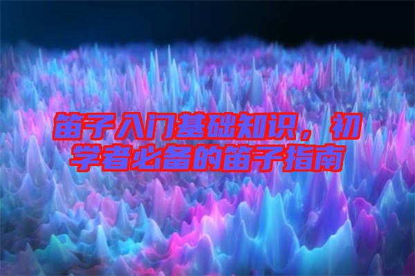 笛子入門基礎(chǔ)知識，初學(xué)者必備的笛子指南