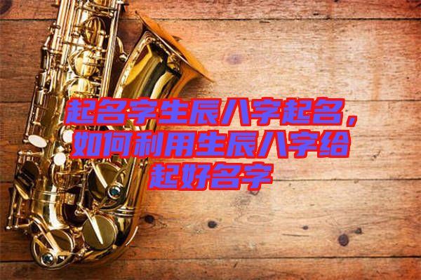 起名字生辰八字起名，如何利用生辰八字給起好名字