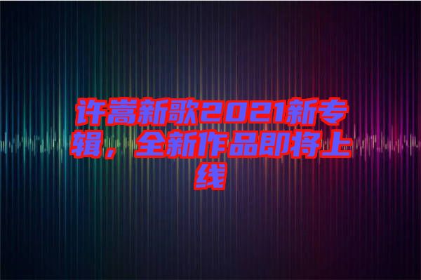 許嵩新歌2021新專輯，全新作品即將上線