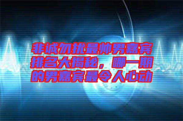 非誠勿擾最帥男嘉賓排名大揭秘，哪一期的男嘉賓最令人心動