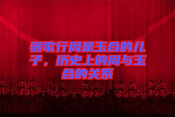 驪歌行周是玉合的兒子，歷史上的周與玉合的關(guān)系