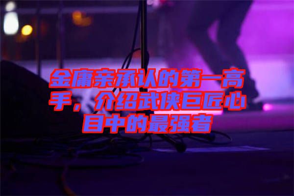 金庸親承認(rèn)的第一高手，介紹武俠巨匠心目中的最強(qiáng)者
