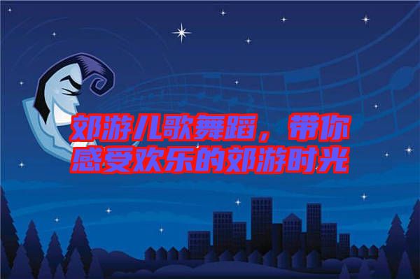 郊游兒歌舞蹈，帶你感受歡樂的郊游時光