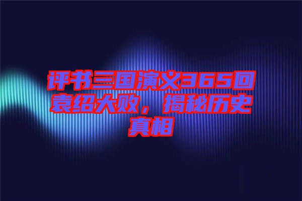 評書三國演義365回袁紹大敗，揭秘歷史真相