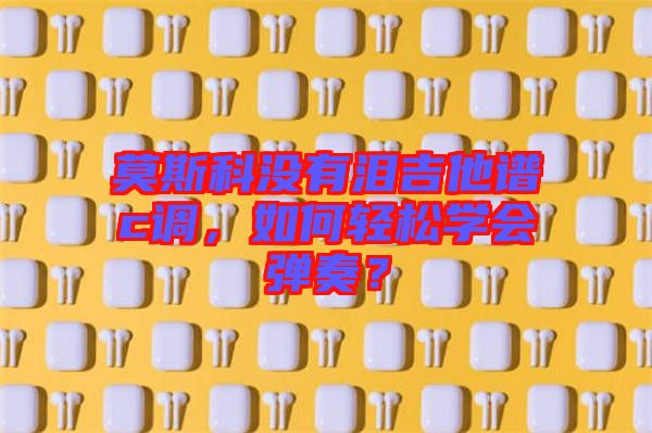 莫斯科沒(méi)有淚吉他譜c調(diào)，如何輕松學(xué)會(huì)彈奏？