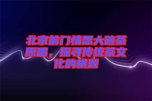 北京前門情思大碗茶原唱，探尋傳統(tǒng)茶文化的根源