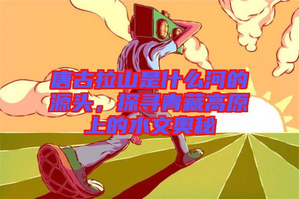 唐古拉山是什么河的源頭，探尋青藏高原上的水文奧秘