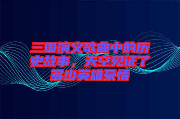 三國演義歌曲中的歷史故事，天空見證了多少英雄豪情