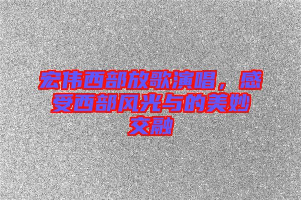 宏偉西部放歌演唱，感受西部風(fēng)光與的美妙交融