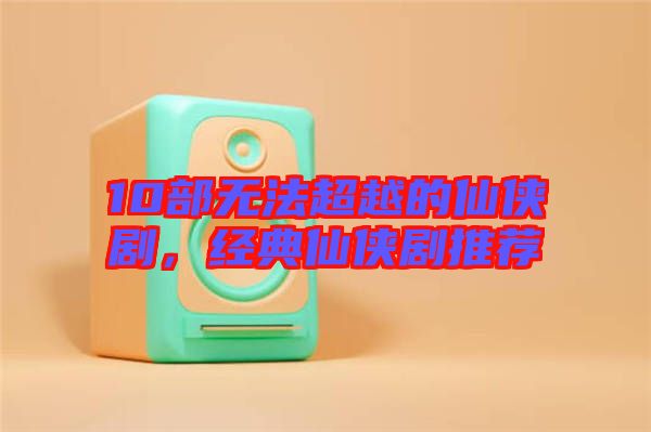 10部無法超越的仙俠劇，經(jīng)典仙俠劇推薦