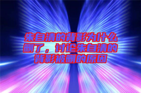 朱自清的背影為什么刪了，討論朱自清的背影被刪的原因