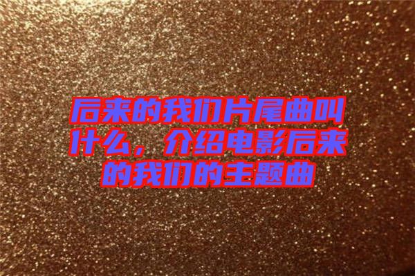 后來的我們片尾曲叫什么，介紹電影后來的我們的主題曲