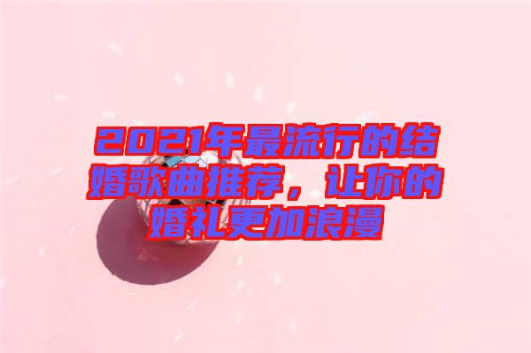2021年最流行的結(jié)婚歌曲推薦，讓你的婚禮更加浪漫