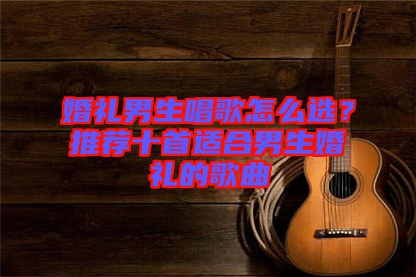 婚禮男生唱歌怎么選？推薦十首適合男生婚禮的歌曲