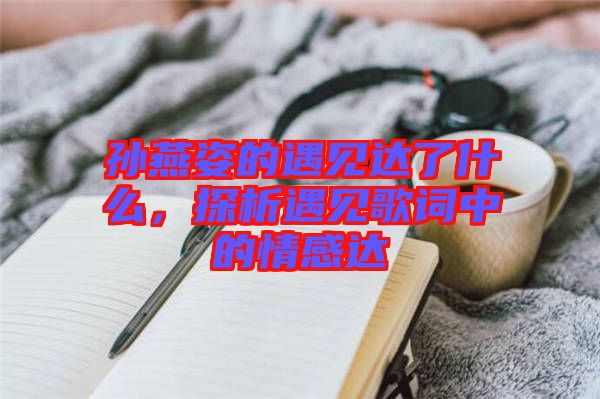 孫燕姿的遇見達了什么，探析遇見歌詞中的情感達