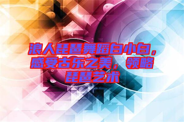 浪人琵琶舞蹈白小白，感受古樂之美，領(lǐng)略琵琶藝術(shù)