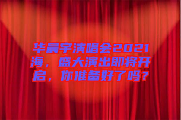 華晨宇演唱會(huì)2021海，盛大演出即將開(kāi)啟，你準(zhǔn)備好了嗎？