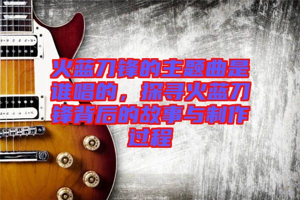 火藍(lán)刀鋒的主題曲是誰(shuí)唱的，探尋火藍(lán)刀鋒背后的故事與制作過(guò)程