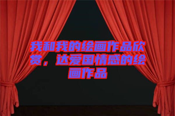 我和我的繪畫作品欣賞，達(dá)愛(ài)國(guó)情感的繪畫作品