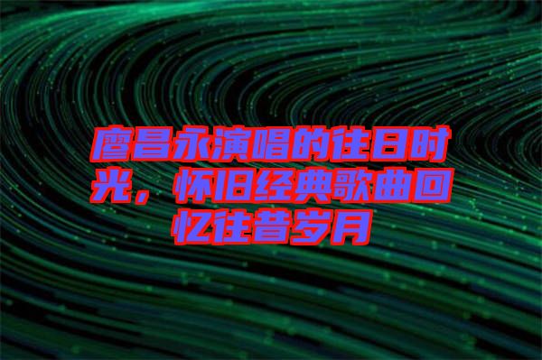 廖昌永演唱的往日時(shí)光，懷舊經(jīng)典歌曲回憶往昔歲月