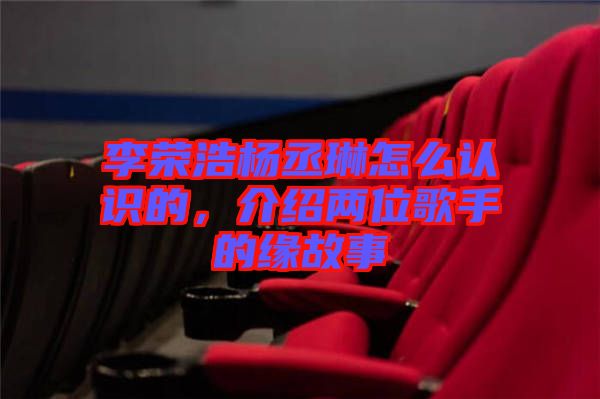 李榮浩楊丞琳怎么認識的，介紹兩位歌手的緣故事