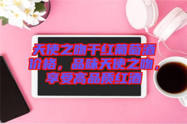 天使之吻干紅葡萄酒價(jià)格，品味天使之吻，享受高品質(zhì)紅酒