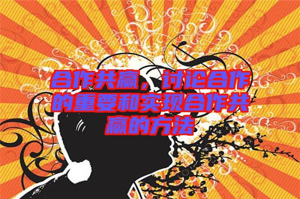 合作共贏，討論合作的重要和實現(xiàn)合作共贏的方法