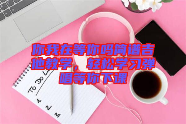 你我在等你嗎簡(jiǎn)譜吉他教學(xué)，輕松學(xué)習(xí)彈唱等你下課