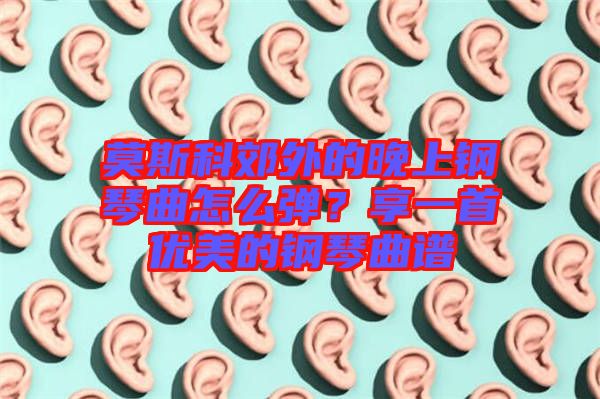 莫斯科郊外的晚上鋼琴曲怎么彈？享一首優(yōu)美的鋼琴曲譜