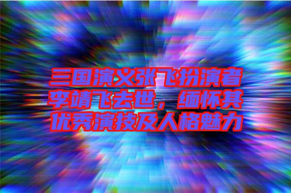 三國(guó)演義張飛扮演者李靖飛去世，緬懷其優(yōu)秀演技及人格魅力