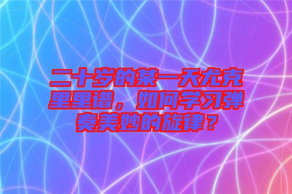 二十歲的某一天尤克里里譜，如何學習彈奏美妙的旋律？