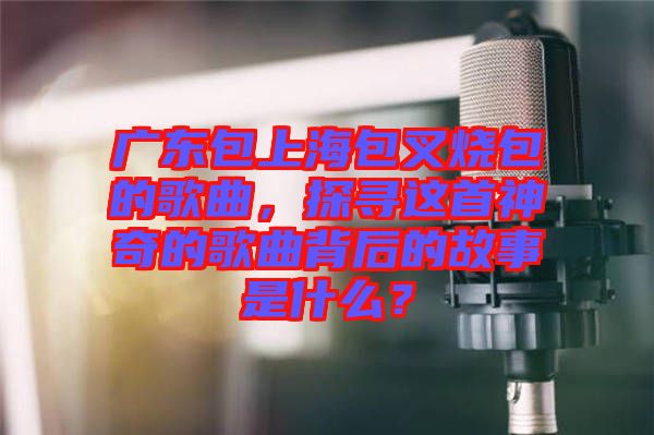 廣東包上海包叉燒包的歌曲，探尋這首神奇的歌曲背后的故事是什么？