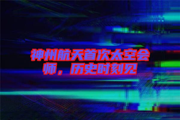 神州航天首次太空會師，歷史時刻見