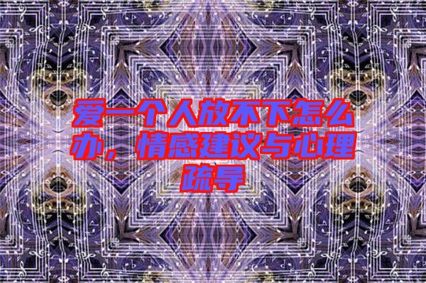 愛一個人放不下怎么辦，情感建議與心理疏導(dǎo)