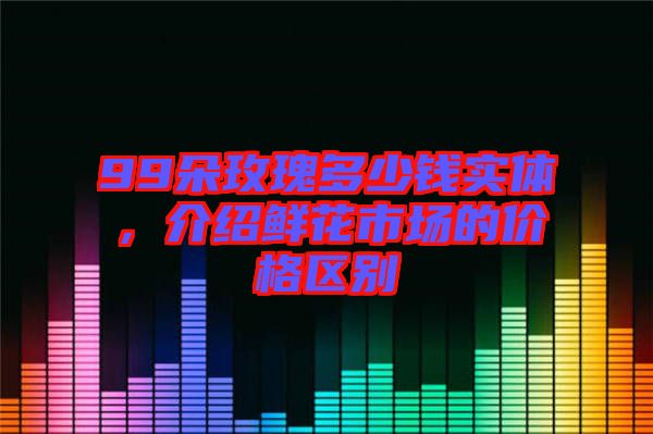 99朵玫瑰多少錢實(shí)體，介紹鮮花市場(chǎng)的價(jià)格區(qū)別